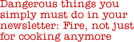 Dangerous things you simply must do in your newsletter: Fire, not just for cooking anymore
