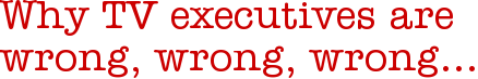 Why TV executives are wrong, wrong, wrong…